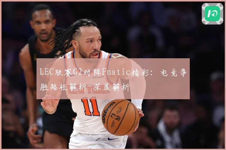LEC联赛G2对阵Fnatic精彩：电竞争胜路径解析-深度解析