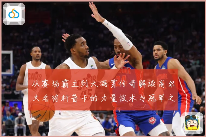 从赛场霸主到大满贯传奇解读高尔夫名将科普卡的力量技术与冠军之路解析-深度解析
