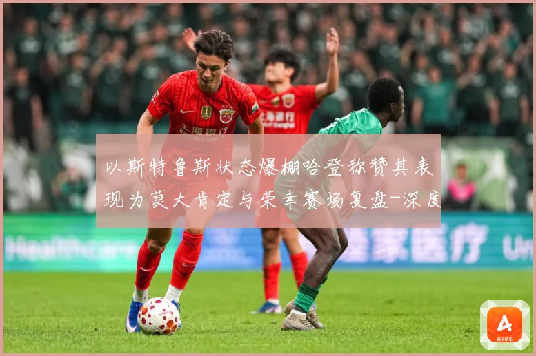 以斯特鲁斯状态爆棚哈登称赞其表现为莫大肯定与荣幸赛场复盘-深度解析