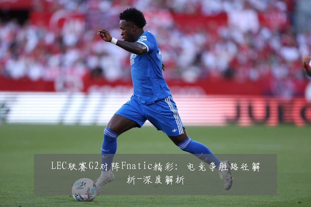 LEC联赛G2对阵Fnatic精彩:电竞争胜路径解析-深度解析